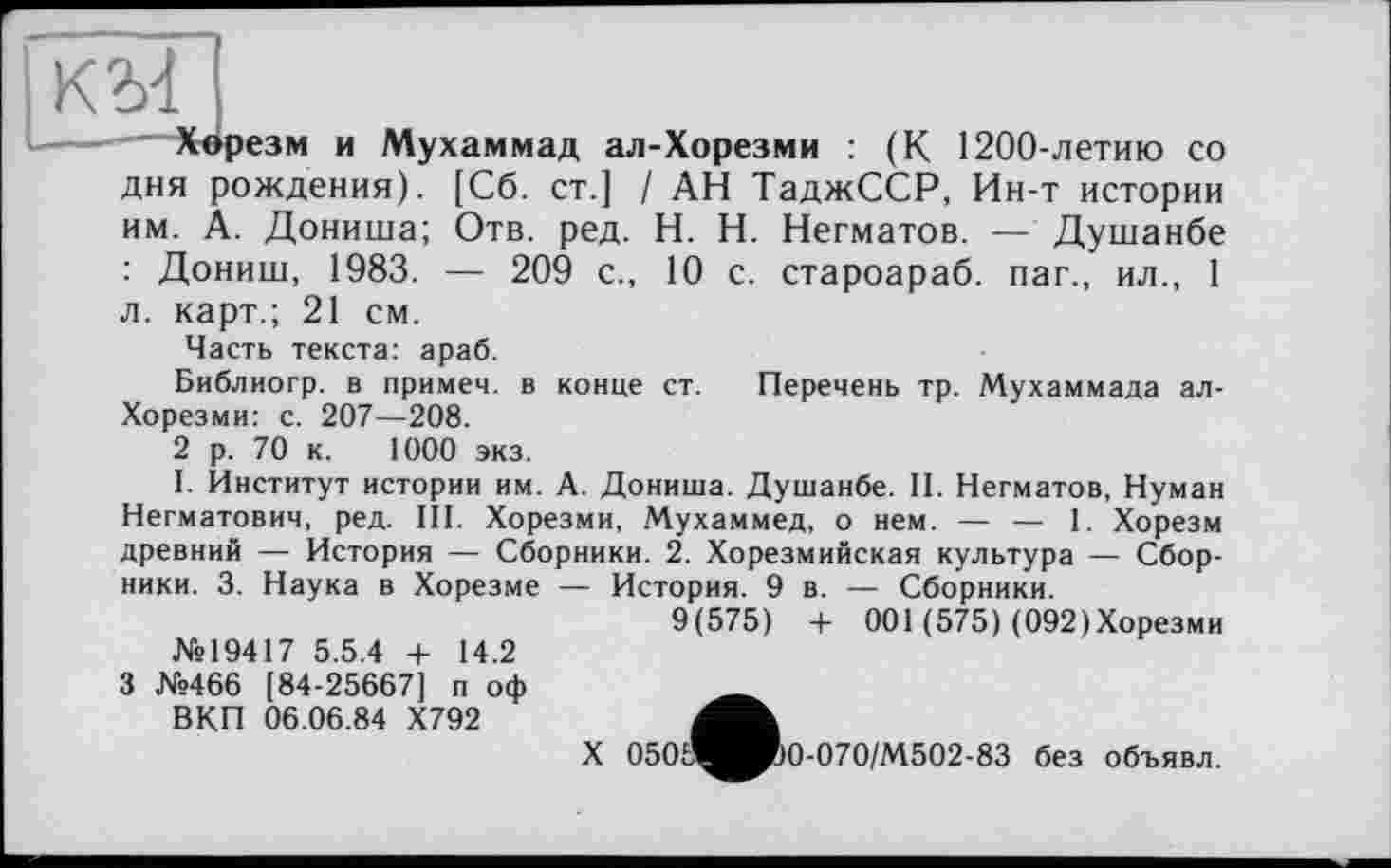 ﻿KM
.——	Хврезм и Мухаммад ал-Хорезми : (К 1200-летию со
дня рождения). [Сб. ст.] / АН ТаджССР, Ин-т истории им. А. Дониша; Отв. ред. H. Н. Негматов. — Душанбе : Дониш, 1983. — 209 с., 10 с. староараб. паг., ил., 1 л. карт.; 21 см.
Часть текста: араб.
Библиогр. в примем, в конце ст. Перечень тр. Мухаммада ал-Хорезми: с. 207—208.
2 р. 70 к. 1000 экз.
I. Институт истории им. А. Дониша. Душанбе. II. Негматов, Нуман Негматович, ред. III. Хорезми, Мухаммед, о нем. — — 1. Хорезм древний — История — Сборники. 2. Хорезмийская культура — Сборники. 3. Наука в Хорезме — История. 9 в. — Сборники.
9(575) + 001 (575) (092»Хорезми №19417 5.5.4 4- 14.2
3 №466 [84-25667] п оф ВКП 06.06.84 Х792
X 050	0-070/ М 5 0 2 - 83
без объявл.